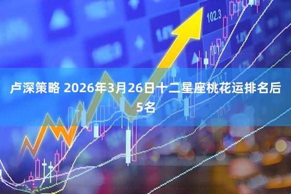 卢深策略 2026年3月26日十二星座桃花运排名后5名
