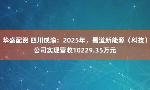 华盛配资 四川成渝：2025年，蜀道新能源（科技）公司实现营收10229.35万元
