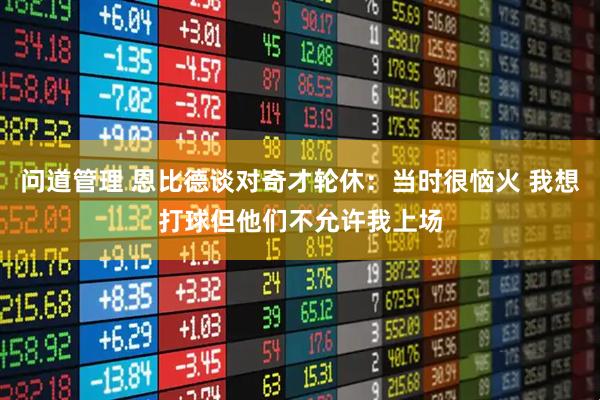 问道管理 恩比德谈对奇才轮休：当时很恼火 我想打球但他们不允许我上场